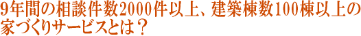 9年間の相談件数2000件以上、建築棟数100棟以上の家づくりサービスとは？