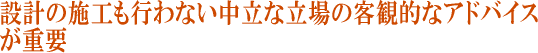 設計の施工も行わない中立な立場の客観的なアドバイスが重要