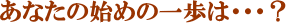 あなたの始めの一歩は・・・？